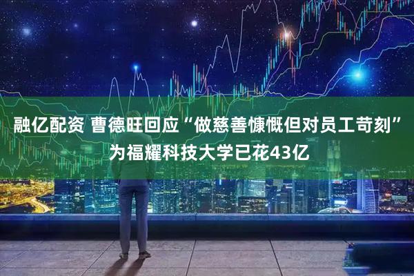 融亿配资 曹德旺回应“做慈善慷慨但对员工苛刻” 为福耀科技大学已花43亿
