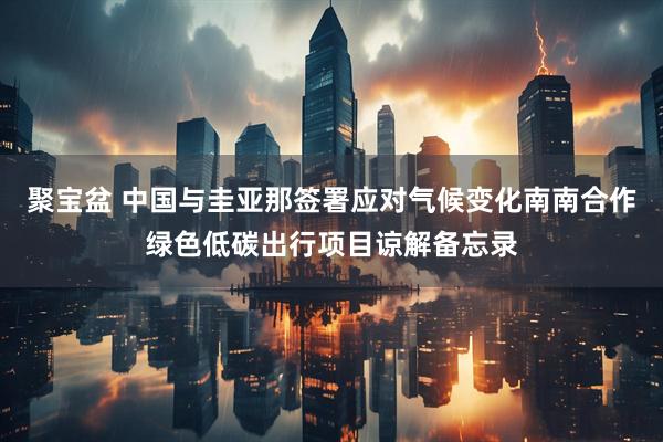 聚宝盆 中国与圭亚那签署应对气候变化南南合作绿色低碳出行项目谅解备忘录