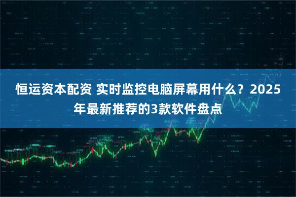恒运资本配资 实时监控电脑屏幕用什么？2025年最新推荐的3款软件盘点