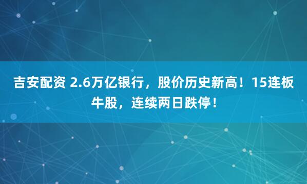 吉安配资 2.6万亿银行，股价历史新高！15连板牛股，连续两日跌停！