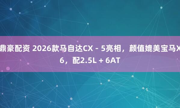鼎豪配资 2026款马自达CX - 5亮相，颜值媲美宝马X6，配2.5L + 6AT