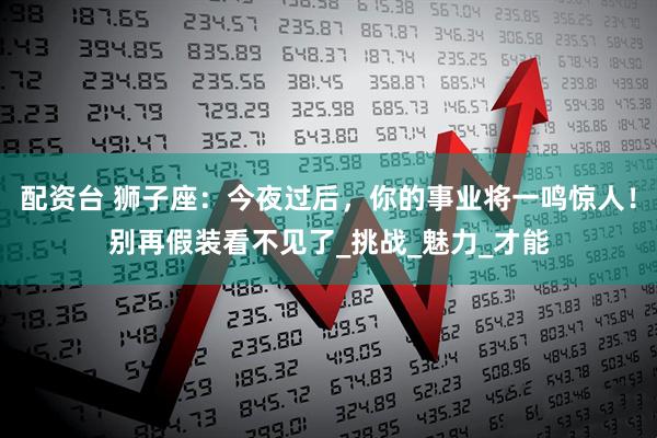 配资台 狮子座：今夜过后，你的事业将一鸣惊人！别再假装看不见了_挑战_魅力_才能