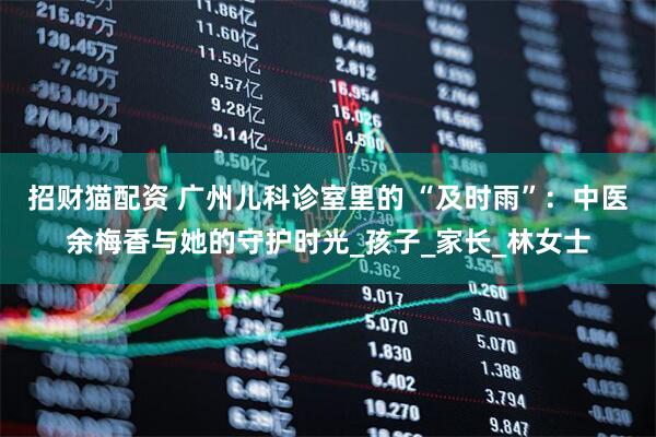 招财猫配资 广州儿科诊室里的 “及时雨”：中医余梅香与她的守护时光_孩子_家长_林女士
