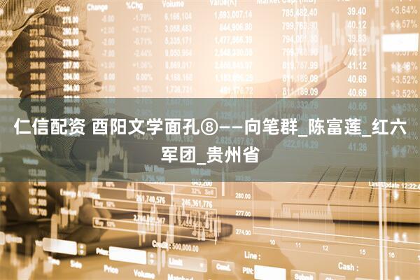 仁信配资 酉阳文学面孔⑧——向笔群_陈富莲_红六军团_贵州省