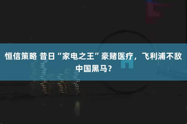 恒信策略 昔日“家电之王”豪赌医疗，飞利浦不敌中国黑马？