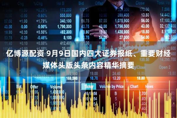 亿博源配资 9月9日国内四大证券报纸、重要财经媒体头版头条内容精华摘要
