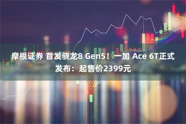 摩根证券 首发骁龙8 Gen5！一加 Ace 6T正式发布：起售价2399元