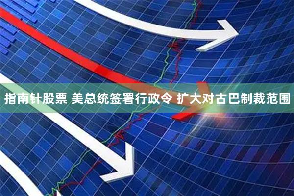 指南针股票 美总统签署行政令 扩大对古巴制裁范围