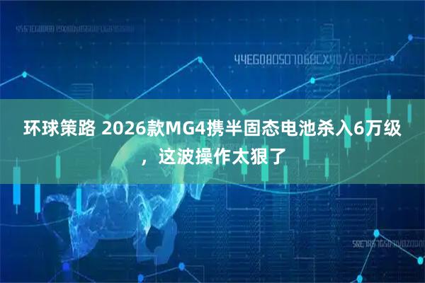 环球策路 2026款MG4携半固态电池杀入6万级，这波操作太狠了